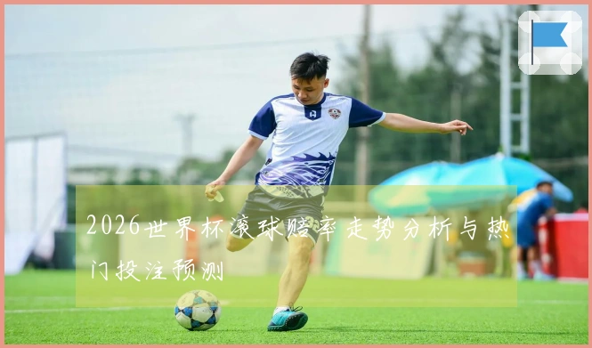 2026世界杯滚球赔率走势分析与热门投注预测