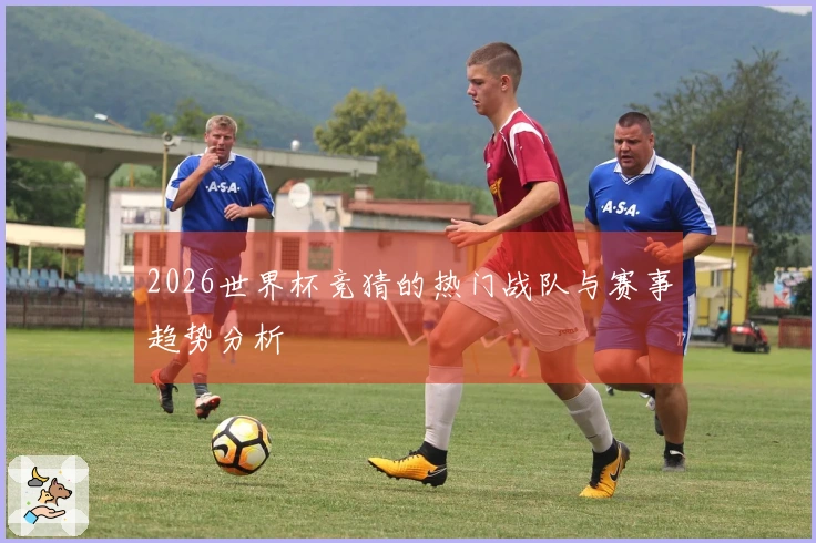 2026世界杯竞猜的热门战队与赛事趋势分析