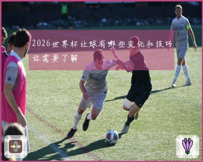 2026世界杯让球有哪些变化和技巧你需要了解